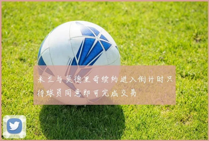 米兰与莫德里奇续约进入倒计时只待球员同意即可完成交易