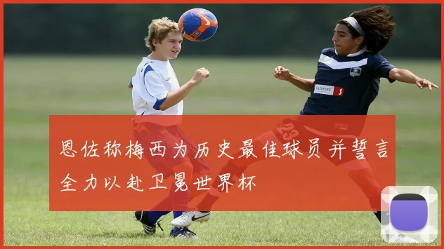 恩佐称梅西为历史最佳球员并誓言全力以赴卫冕世界杯