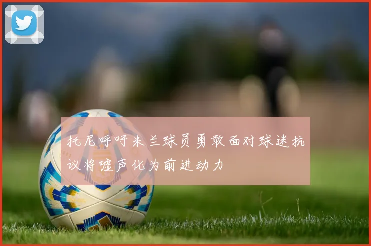 托尼呼吁米兰球员勇敢面对球迷抗议将嘘声化为前进动力