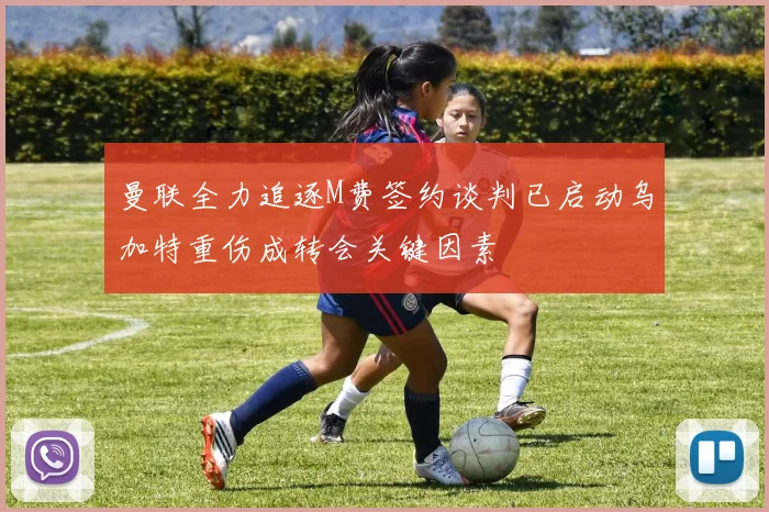 曼联全力追逐M费签约谈判已启动乌加特重伤成转会关键因素