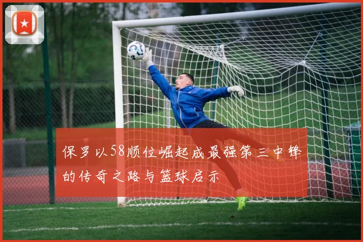 保罗以58顺位崛起成最强第三中锋的传奇之路与篮球启示