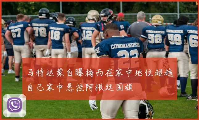 马特达蒙自曝梅西在家中地位超越自己家中悬挂阿根廷国旗
