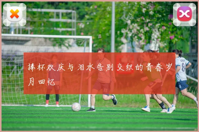捧杯欢庆与泪水告别交织的青春岁月回忆