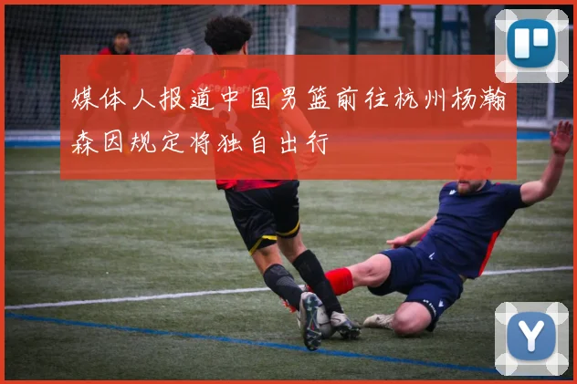媒体人报道中国男篮前往杭州杨瀚森因规定将独自出行