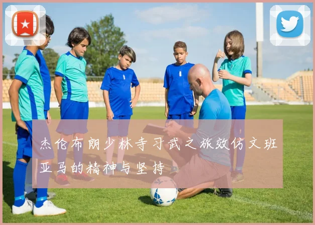 杰伦布朗少林寺习武之旅效仿文班亚马的精神与坚持