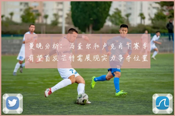 曼晚分析：马奎尔和卢克肖下赛季有望首发芒特需展现实力争夺位置