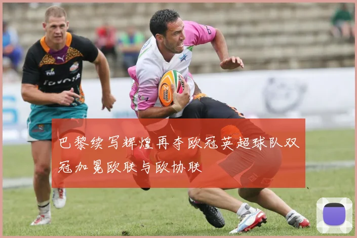 巴黎续写辉煌再夺欧冠英超球队双冠加冕欧联与欧协联