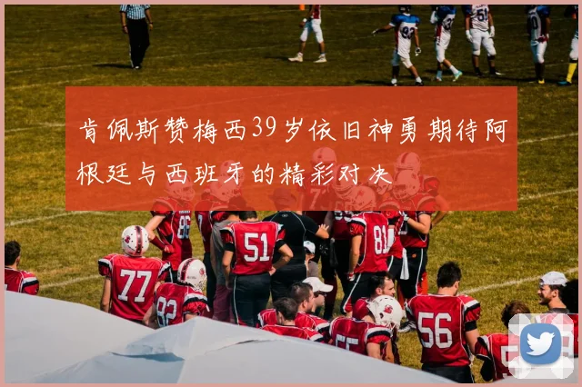 肯佩斯赞梅西39岁依旧神勇期待阿根廷与西班牙的精彩对决