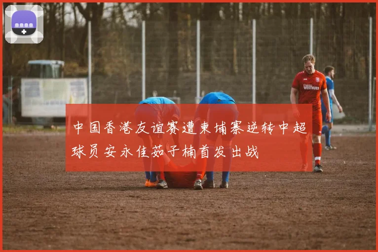 中国香港友谊赛遭柬埔寨逆转中超球员安永佳茹子楠首发出战